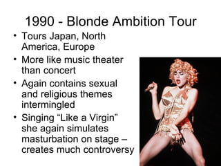 1990 - Blonde Ambition Tour
• Tours Japan, North
  America, Europe
• More like music theater
  than concert
• Again contains sexual
  and religious themes
  intermingled
• Singing “Like a Virgin”
  she again simulates
  masturbation on stage –
  creates much controversy
 