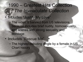 1990 – Greatest Hits Collection
    The Immaculate Collection
• Includes “Justify My Love”
  – The video is banned from US televisions
    because includes brief nudity, homosexuality,
    and scenes with strong sexuality and
    bondage
• Includes “Rescue Me”
  – The highest-debuting single by a female in US
    Chart history
 