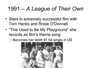 1991 – A League of Their Own
• Stars in extremely successful film with
  Tom Hanks and Rosie O'Donnell
• “This Used to Be My Playground” she
  records as film’s theme song
  – Becomes her tenth #1 hit single in US
 