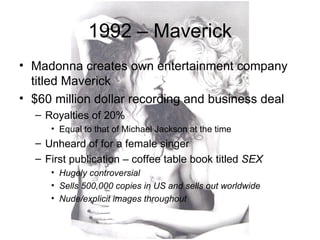 1992 – Maverick
• Madonna creates own entertainment company
  titled Maverick
• $60 million dollar recording and business deal
  – Royalties of 20%
     • Equal to that of Michael Jackson at the time
  – Unheard of for a female singer
  – First publication – coffee table book titled SEX
     • Hugely controversial
     • Sells 500,000 copies in US and sells out worldwide
     • Nude/explicit images throughout
 