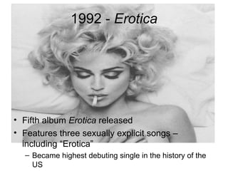 1992 - Erotica




• Fifth album Erotica released
• Features three sexually explicit songs –
  including “Erotica”
  – Became highest debuting single in the history of the
    US
 