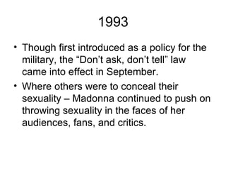 1993
• Though first introduced as a policy for the
  military, the “Don’t ask, don’t tell” law
  came into effect in September.
• Where others were to conceal their
  sexuality – Madonna continued to push on
  throwing sexuality in the faces of her
  audiences, fans, and critics.
 