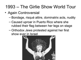 1993 – The Girlie Show World Tour
• Again Controversial
  – Bondage, risqué attire, dominatrix acts, nudity
  – Caused uproar in Puerto Rico where she
    rubbed their flag between her legs on stage
  – Orthodox Jews protested against her first
    show ever in Israel
 