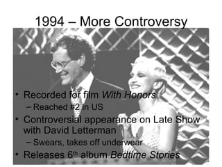 1994 – More Controversy




• Recorded for film With Honors
  – Reached #2 in US
• Controversial appearance on Late Show
  with David Letterman
  – Swears, takes off underwear
• Releases 6th album Bedtime Stories
 