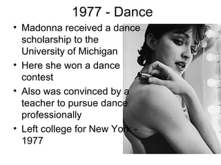 1977 - Dance
• Madonna received a dance
  scholarship to the
  University of Michigan
• Here she won a dance
  contest
• Also was convinced by a
  teacher to pursue dance
  professionally
• Left college for New York -
  1977
 