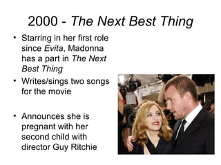 2000 - The Next Best Thing
• Starring in her first role
  since Evita, Madonna
  has a part in The Next
  Best Thing
• Writes/sings two songs
  for the movie

• Announces she is
  pregnant with her
  second child with
  director Guy Ritchie
 