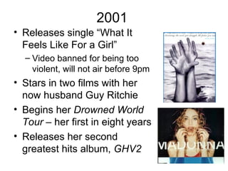 2001
• Releases single “What It
  Feels Like For a Girl”
  – Video banned for being too
    violent, will not air before 9pm
• Stars in two films with her
  now husband Guy Ritchie
• Begins her Drowned World
  Tour – her first in eight years
• Releases her second
  greatest hits album, GHV2
 
