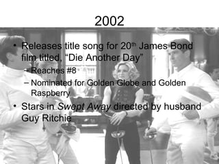 2002
• Releases title song for 20th James Bond
  film titled, “Die Another Day”
  – Reaches #8
  – Nominated for Golden Globe and Golden
    Raspberry
• Stars in Swept Away directed by husband
  Guy Ritchie
 
