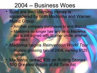 2004 – Business Woes
• Suits are filed claiming money is
  squandered by both Madonna and Warner
  Music Group
  – Another company purchases to end dispute
  – Madonna no longer has any tie to Maverick
    but is still signed with Warner under another
    contract
• Madonna begins Reinvention World Tour
  – Highest grossing tour of 2004, earning $125
    million
• Madonna ranked #36 on Rolling Stones
  100 Greatest Artists of All Time list
 