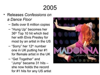 2005
• Releases Confessions on
  a Dance Floor
  – Sells over 8 million copies
  – “Hung Up” becomes her
    36th Top 10 hit which tied
    her with Elvis Presley for
    most by an artist in the US
  – “Sorry” her 12th number
    one in UK putting her #1
    for ffemale artist in the UK
  – “Get Together” and
    “Jump” became 31 hits –
    she now holds the record
    for #1 hits for any US artist
 