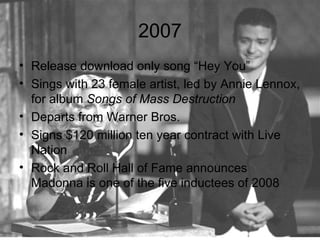 2007
• Release download only song “Hey You”
• Sings with 23 female artist, led by Annie Lennox,
  for album Songs of Mass Destruction
• Departs from Warner Bros.
• Signs $120 million ten year contract with Live
  Nation
• Rock and Roll Hall of Fame announces
  Madonna is one of the five inductees of 2008
 