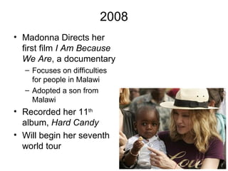 2008
• Madonna Directs her
  first film I Am Because
  We Are, a documentary
  – Focuses on difficulties
    for people in Malawi
  – Adopted a son from
    Malawi
• Recorded her 11th
  album, Hard Candy
• Will begin her seventh
  world tour
 