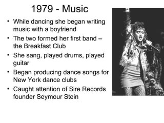 1979 - Music
• While dancing she began writing
  music with a boyfriend
• The two formed her first band –
  the Breakfast Club
• She sang, played drums, played
  guitar
• Began producing dance songs for
  New York dance clubs
• Caught attention of Sire Records
  founder Seymour Stein
 