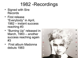 1982 -Recordings
• Signed with Sire
  Records
• First release
  “Everybody” in April,
  1982 – instant success
  reaching #3
• “Burning Up” released in
  March, 1983 – another
  success reaching again
  #3
• First album Madonna
  debuts 1983
 
