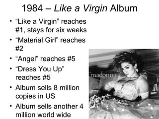 1984 – Like a Virgin Album
• “Like a Virgin” reaches
  #1, stays for six weeks
• “Material Girl” reaches
  #2
• “Angel” reaches #5
• “Dress You Up”
  reaches #5
• Album sells 8 million
  copies in US
• Album sells another 4
  million world wide
 