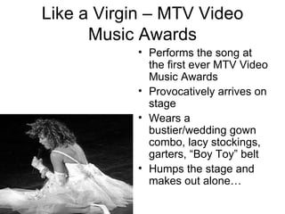 Like a Virgin – MTV Video
      Music Awards
           • Performs the song at
             the first ever MTV Video
             Music Awards
           • Provocatively arrives on
             stage
           • Wears a
             bustier/wedding gown
             combo, lacy stockings,
             garters, “Boy Toy” belt
           • Humps the stage and
             makes out alone…
 