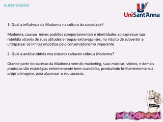 QUESTIONÁRIO

1- Qual a influência da Madonna na cultura da sociedade?
Madonna, causou novos padrões comportamentais e identidades ao expressar sua
rebeldia através de suas atitudes e roupas extravagantes, no intuito de subverter e
ultrapassar os limites impostos pelo conservadorismo imperante
2- Qual a análise obtida nos estudos culturais sobre a Madonna?
Grande parte do sucesso da Madonna vem do marketing, suas músicas, vídeos, e demais
produtos são estratégias extremamente bem-sucedidas, produzindo brilhantemente sua
própria imagem, para alavancar o seu sucesso.

 