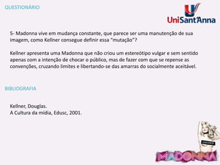 QUESTIONÁRIO

5- Madonna vive em mudança constante, que parece ser uma manutenção de sua
imagem, como Kellner consegue definir essa “mutação”?
Kellner apresenta uma Madonna que não criou um estereótipo vulgar e sem sentido
apenas com a intenção de chocar o público, mas de fazer com que se repense as
convenções, cruzando limites e libertando-se das amarras do socialmente aceitável.

BIBLIOGRAFIA
Kellner, Douglas.
A Cultura da mídia, Edusc, 2001.

 