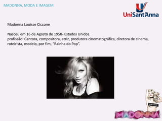 MADONNA, MODA E IMAGEM

Madonna Louisse Ciccone
Nasceu em 16 de Agosto de 1958- Estados Unidos.
profissão: Cantora, compositora, atriz, produtora cinematográfica, diretora de cinema,
roteirista, modelo, por fim, “Rainha do Pop”.

 