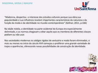 MADONNA, MODA E IMAGEM

“Madonna, despertou o interesse dos estudos culturais porque sua obra,sua
popularidade e sua influência revelam importantes características da natureza e da
função da moda e da identidade no mundo contemporâneo” (Kellner, 2011, p.336)
Na idade média, a identidade na parte ocidental da Europa era especialmente
delimitado, e as normas chegavam a ditar aquilo que os membros de diferentes classes
podiam ou não usar.
Nas sociedades modernas os códigos rígidos de vestuário e moda foram eliminados, e
mais ou menos no início do século XVll começou a proliferar uma grande variedade de
trajes e aparências, oferecendo novas possibilidades de construção da identidade.

 