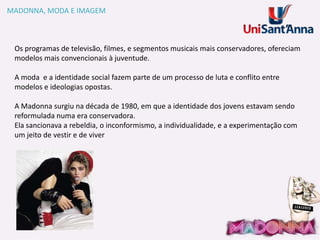MADONNA, MODA E IMAGEM

Os programas de televisão, filmes, e segmentos musicais mais conservadores, ofereciam
modelos mais convencionais à juventude.
A moda e a identidade social fazem parte de um processo de luta e conflito entre
modelos e ideologias opostas.
A Madonna surgiu na década de 1980, em que a identidade dos jovens estavam sendo
reformulada numa era conservadora.
Ela sancionava a rebeldia, o inconformismo, a individualidade, e a experimentação com
um jeito de vestir e de viver

 