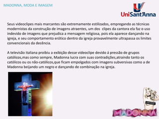 MADONNA, MODA E IMAGEM

Seus videoclipes mais marcantes são extremamente estilizados, empregando as técnicas
modernistas da construção de imagens atraentes, um dos clipes da cantora ela faz o uso
indevido de imagens que prejudica a mensagem religiosa, pois ela aparece dançando na
igreja, e seu comportamento erótico dentro da igreja provavelmente ultrapassa os limites
convencionais da decência.
A televisão italiana proibiu a exibição desse videoclipe devido á pressão de grupos
católicos,mas como sempre, Madonna lucra com suas contradições,atraindo tanto os
católicos ou os não-católicos,que ficam empolgados com imagens subversivas como a de
Madonna beijando um negro e dançando de combinação na igreja.

 