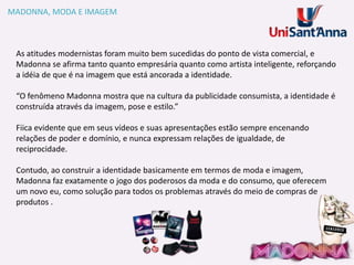 MADONNA, MODA E IMAGEM

As atitudes modernistas foram muito bem sucedidas do ponto de vista comercial, e
Madonna se afirma tanto quanto empresária quanto como artista inteligente, reforçando
a idéia de que é na imagem que está ancorada a identidade.
“O fenômeno Madonna mostra que na cultura da publicidade consumista, a identidade é
construída através da imagem, pose e estilo.”

Fiica evidente que em seus vídeos e suas apresentações estão sempre encenando
relações de poder e domínio, e nunca expressam relações de igualdade, de
reciprocidade.
Contudo, ao construir a identidade basicamente em termos de moda e imagem,
Madonna faz exatamente o jogo dos poderosos da moda e do consumo, que oferecem
um novo eu, como solução para todos os problemas através do meio de compras de
produtos .

 
