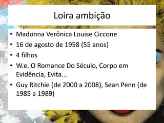 Loira ambição
•
•
•
•

Madonna Verônica Louise Ciccone
16 de agosto de 1958 (55 anos)
4 filhos
W.e. O Romance Do Século, Corpo em
Evidência, Evita...
• Guy Ritchie (de 2000 a 2008), Sean Penn (de
1985 a 1989)

 