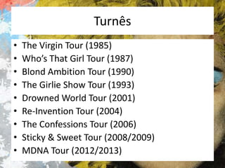 Turnês
•
•
•
•
•
•
•
•
•

The Virgin Tour (1985)
Who’s That Girl Tour (1987)
Blond Ambition Tour (1990)
The Girlie Show Tour (1993)
Drowned World Tour (2001)
Re-Invention Tour (2004)
The Confessions Tour (2006)
Sticky & Sweet Tour (2008/2009)
MDNA Tour (2012/2013)

 