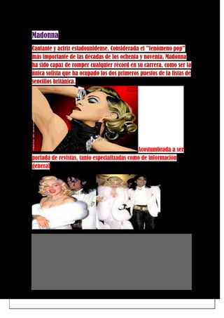 Madonna
Cantante y actriz estadounidense. Considerada el "fenómeno pop"
más importante de las décadas de los ochenta y noventa, Madonna
ha sido capaz de romper cualquier récord en su carrera, como ser la
única solista que ha ocupado los dos primeros puestos de la listas de
sencillos británica.
Acostumbrada a ser
portada de revistas, tanto especializadas como de información
general
 