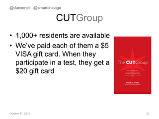 CUTGroup
• 1,000+ residents are available
• We’ve paid each of them a $5
VISA gift card. When they
participate in a test, they get a
$20 gift card
October 17, 2015 27
@danxoneil @smartchicago
 