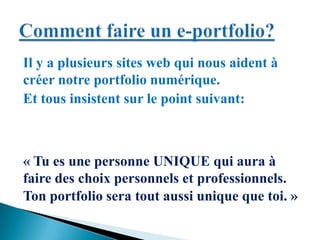 Il y a plusieurs sites web qui nous aident à
créer notre portfolio numérique.
Et tous insistent sur le point suivant:
« Tu es une personne UNIQUE qui aura à
faire des choix personnels et professionnels.
Ton portfolio sera tout aussi unique que toi. »
 