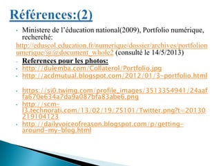 • Ministere de l’éducation national(2009), Portfolio numérique,
recherché:
http://eduscol.education.fr/numerique/dossier/archives/portfolion
umerique/@@document_whole2 (consulté le 14/5/2013)
- References pour les photos:
• http://dulemba.com/Collaterol/Portfolio.jpg
• http://acdmutual.blogspot.com/2012/01/3-portfolio.html
• https://si0.twimg.com/profile_images/3513354941/24aaf
fa670e634a7da9a087bfa83abe6.png
• http://scm-
l3.technorati.com/13/02/19/75101/Twitter.png?t=20130
219104123
• http://dailyvoiceofreason.blogspot.com/p/getting-
around-my-blog.html
 