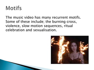 The music video has many recurrent motifs. Some of these include; the burning cross, violence, slow motion sequences, ritual celebration and sexualisation.Motifs