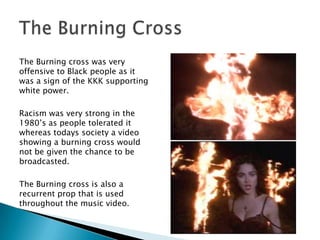 The Burning cross was very offensive to Black people as it was a sign of the KKK supporting white power. Racism was very strong in the 1980’s as people tolerated it whereas todays society a video showing a burning cross would not be given the chance to be broadcasted.The Burning cross is also a recurrent prop that is used throughout the music video. The Burning Cross