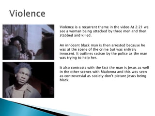Violence is a recurrent theme in the video At 2:21 we see a woman being attacked by three men and then stabbed and killed.An innocent black man is then arrested because he was at the scene of the crime but was entirely innocent. It outlines racism by the police as the man was trying to help her.It also contrasts with the fact the man is Jesus as well in the other scenes with Madonna and this was seen as controversial as society don’t picture Jesus being black.Violence