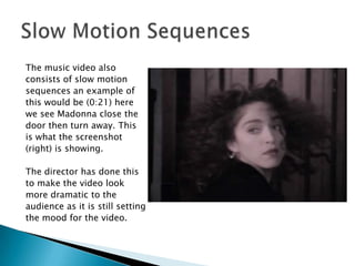 The music video alsoconsists of slow motion sequences an example of this would be (0:21) here we see Madonna close the door then turn away. This is what the screenshot (right) is showing.The director has done thisto make the video lookmore dramatic to theaudience as it is still settingthe mood for the video.Slow Motion Sequences