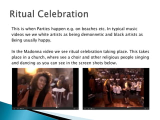 This is when Parties happen e.g. on beaches etc. In typical musicvideos we we white artists as being demonnetic and black artists asBeing usually happy.In the Madonna video we see ritual celebration taking place. This takesplace in a church, where see a choir and other religious people singingand dancing as you can see in the screen shots below.   Ritual Celebration