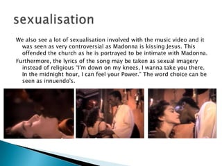 We also see a lot of sexualisation involved with the music video and it was seen as very controversial as Madonna is kissing Jesus. This offended the church as he is portrayed to be intimate with Madonna.Furthermore, the lyrics of the song may be taken as sexual imagery instead of religious “I'm down on my knees, I wanna take you there. In the midnight hour, I can feel your Power.” The word choice can be seen as innuendo's.   sexualisation