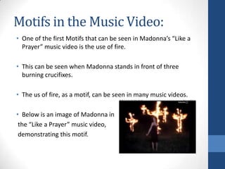 Motifs in the Music Video:
• One of the first Motifs that can be seen in Madonna’s “Like a
Prayer” music video is the use of fire.
• This can be seen when Madonna stands in front of three
burning crucifixes.

• The us of fire, as a motif, can be seen in many music videos.
• Below is an image of Madonna in
the “Like a Prayer” music video,
demonstrating this motif.

 