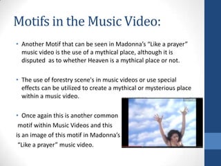 Motifs in the Music Video:
• Another Motif that can be seen in Madonna’s “Like a prayer”
music video is the use of a mythical place, although it is
disputed as to whether Heaven is a mythical place or not.
• The use of forestry scene's in music videos or use special
effects can be utilized to create a mythical or mysterious place
within a music video.
• Once again this is another common
motif within Music Videos and this
is an image of this motif in Madonna’s
“Like a prayer” music video.

 