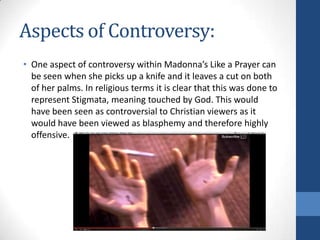 Aspects of Controversy:
• One aspect of controversy within Madonna’s Like a Prayer can
be seen when she picks up a knife and it leaves a cut on both
of her palms. In religious terms it is clear that this was done to
represent Stigmata, meaning touched by God. This would
have been seen as controversial to Christian viewers as it
would have been viewed as blasphemy and therefore highly
offensive.

 