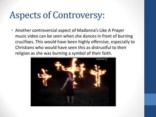 Aspects of Controversy:
• Another controversial aspect of Madonna’s Like A Prayer
music video can be seen when she dances in front of burning
crucifixes. This would have been highly offensive, especially to
Christians who would have seen this as distrustful to their
religion as she was burning a symbol of their faith.

 