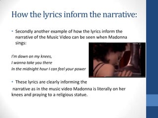 How the lyrics inform the narrative:
• Secondly another example of how the lyrics inform the
narrative of the Music Video can be seen when Madonna
sings:
I'm down on my knees,
I wanna take you there
In the midnight hour I can feel your power

• These lyrics are clearly informing the
narrative as in the music video Madonna is literally on her
knees and praying to a religious statue.

 