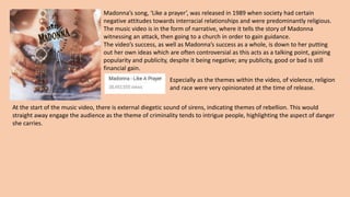 Madonna’s song, ‘Like a prayer’, was released in 1989 when society had certain
negative attitudes towards interracial relationships and were predominantly religious.
The music video is in the form of narrative, where it tells the story of Madonna
witnessing an attack, then going to a church in order to gain guidance.
The video’s success, as well as Madonna’s success as a whole, is down to her putting
out her own ideas which are often controversial as this acts as a talking point, gaining
popularity and publicity, despite it being negative; any publicity, good or bad is still
financial gain.
Especially as the themes within the video, of violence, religion
and race were very opinionated at the time of release.
At the start of the music video, there is external diegetic sound of sirens, indicating themes of rebellion. This would
straight away engage the audience as the theme of criminality tends to intrigue people, highlighting the aspect of danger
she carries.
 