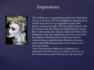 { 
Inspirations 
This rolling stone magazine has given me inspiration 
for my own due to the fact Madonna is dressed up in 
an 80’s style and for my magazine I want a 80’s 
theme running through. Also my colour scheme will 
be colours such like black and white like this image. 
But I will include one vibrant colour such like red on 
Madonna’s lips, this makes the cover have more life 
by adding a vibrant colour to dull ones. By the 
colours being so dull it makes Madonna’s beauty 
more noticeable because none of the colours over 
take her beauty. 
Also I like the pose Madonna is holding as it 
emphasis half of her face and makes you focus on 
her main features such like her eye, lip and nose. 
