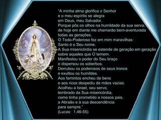 “ A minha alma glorifica o Senhor e o meu espírito se alegra  em Deus, meu Salvador. Porque pôs os olhos na humildade da sua serva, de hoje em diante me chamarão bem-aventurada  todas as gerações. O Todo-Poderoso fez em mim maravilhas: Santo é o Seu nome. A Sua misericórdia se estende de geração em geração sobre aqueles que O temem. Manifestou o poder do Seu braço e dispersou os soberbos. Derrubou os poderosos de seus tronos e exultou os humildes. Aos famintos encheu de bens e aos ricos despediu de mãos vazias. Acolheu a Israel, seu servo, lembrado da Sua misericórdia, como tinha prometido a nossos pais, a Abraão e à sua descendência  para sempre.” (Lucas:  1,46-55) 
