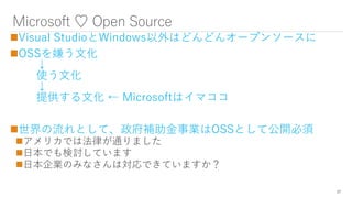 Microsoft ♡ Open Source
Visual StudioとWindows以外はどんどんオープンソースに
OSSを嫌う文化
↓
使う文化
↓
提供する文化 ← Microsoftはイマココ
世界の流れとして、政府補助金事業はOSSとして公開必須
アメリカでは法律が通りました
日本でも検討しています
日本企業のみなさんは対応できていますか？
27
 