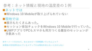 参考：ネット情報と現地の温度差の１例
ネットでは
Windows 10 Mobileが取り上げられていない
現地では
展示もたくさんあった。
セッション参加チェックをWindows 10 Mobileで行っていた。
UWPアプリでPCもスマホも両方つくる趣旨のセッションが
多数あった
※キーノートだけみて、あとはロビーで原稿書いていたんじゃ？
※現地の空気感を伝えているメディアかは現地を知らないと分からない
28
 