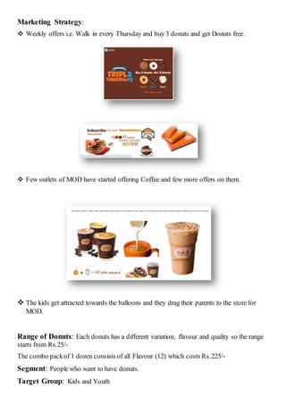 Marketing Strategy:
 Weekly offers i.e. Walk in every Thursday and buy 3 donuts and get Donuts free.
 Few outlets of MOD have started offering Coffee and few more offers on them.
 The kids get attracted towards the balloons and they drag their parents to the store for
MOD.
Range of Donuts: Each donuts has a different variation, flavour and quality so the range
starts from Rs.25/-
The combo packof 1 dozen consists of all Flavour (12) which costs Rs.225/-
Segment: People who want to have donuts.
Target Group: Kids and Youth
 